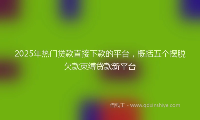 2025年热门贷款直接下款的平台，概括五个摆脱欠款束缚贷款新平台
