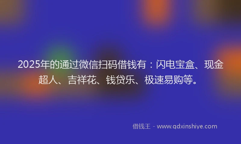 2025年的通过微信扫码借钱有：闪电宝盒、现金超人、吉祥花、钱贷乐、极速易购等。