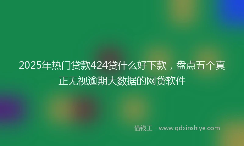 2025年热门贷款424贷什么好下款，盘点五个真正无视逾期大数据的网贷软件