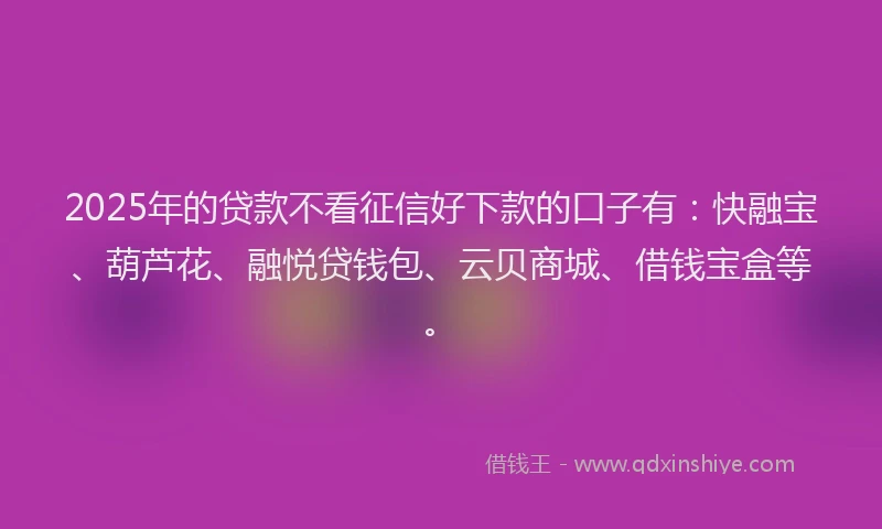 2025年的贷款不看征信好下款的口子有：快融宝、葫芦花、融悦贷钱包、云贝商城、借钱宝盒等。
