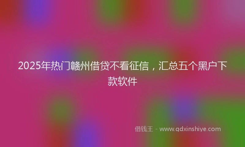 2025年热门赣州借贷不看征信，汇总五个黑户下款软件