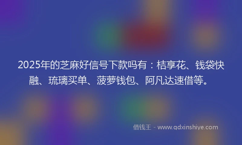 2025年的芝麻好信号下款吗有：桔享花、钱袋快融、琉璃买单、菠萝钱包、阿凡达速借等。