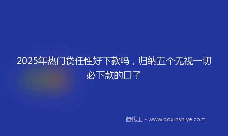 2025年热门贷任性好下款吗，归纳五个无视一切必下款的口子