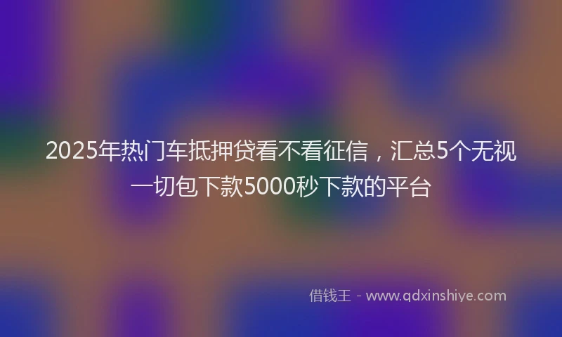 2025年热门车抵押贷看不看征信，汇总5个无视一切包下款5000秒下款的平台