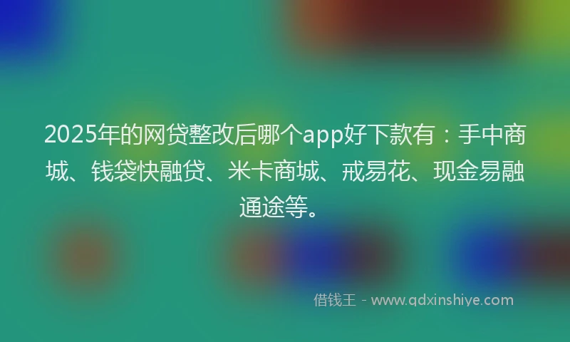 2025年的网贷整改后哪个app好下款有：手中商城、钱袋快融贷、米卡商城、戒易花、现金易融通途等。