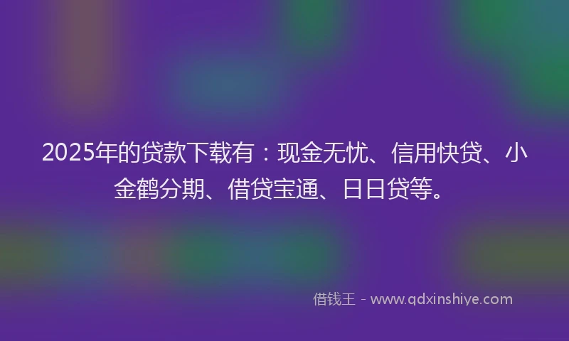 2025年的贷款下载有：现金无忧、信用快贷、小金鹤分期、借贷宝通、日日贷等。
