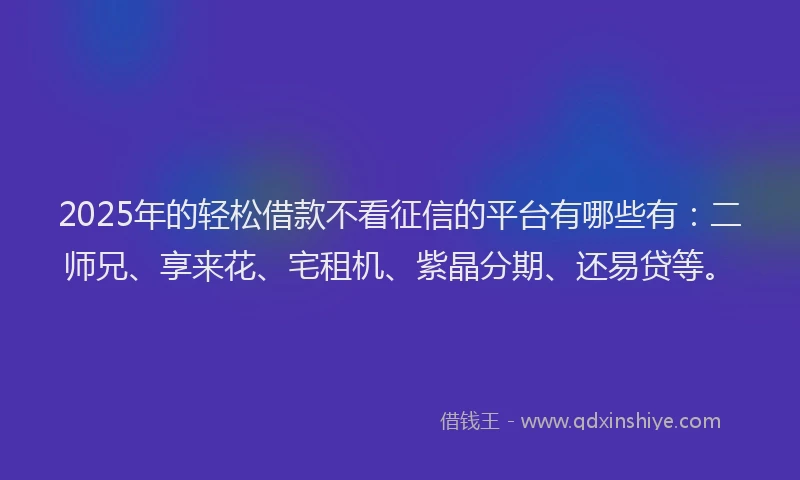 2025年的轻松借款不看征信的平台有哪些有：二师兄、享来花、宅租机、紫晶分期、还易贷等。
