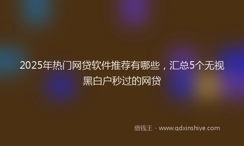 2025年热门网贷软件推荐有哪些，汇总5个无视黑白户秒过的网贷