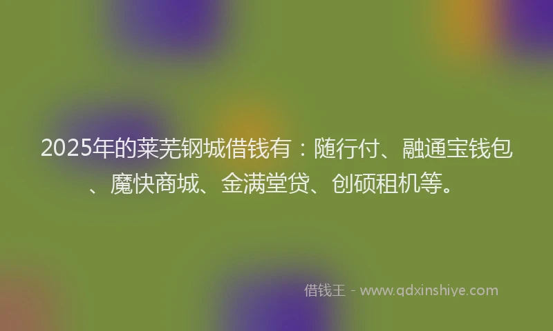 2025年的莱芜钢城借钱有：随行付、融通宝钱包、魔快商城、金满堂贷、创硕租机等。