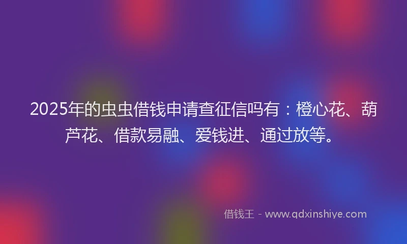 2025年的虫虫借钱申请查征信吗有：橙心花、葫芦花、借款易融、爱钱进、通过放等。