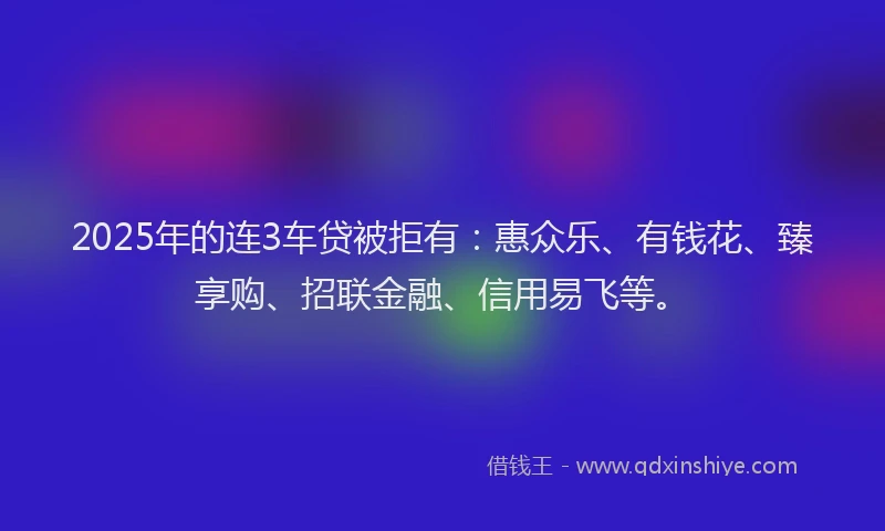 2025年的连3车贷被拒有：惠众乐、有钱花、臻享购、招联金融、信用易飞等。