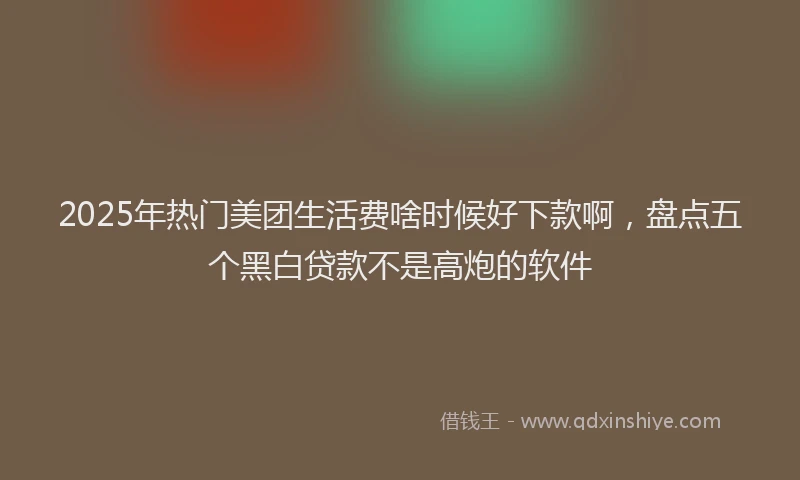 2025年热门美团生活费啥时候好下款啊，盘点五个黑白贷款不是高炮的软件