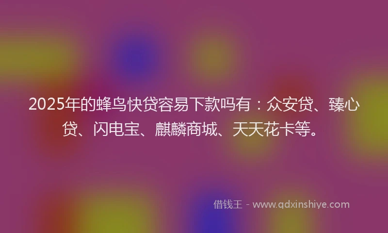 2025年的蜂鸟快贷容易下款吗有：众安贷、臻心贷、闪电宝、麒麟商城、天天花卡等。