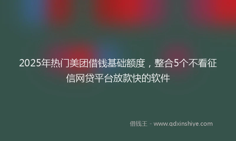2025年热门美团借钱基础额度，整合5个不看征信网贷平台放款快的软件