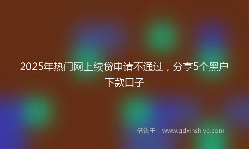 2025年热门网上续贷申请不通过，分享5个黑户下款口子