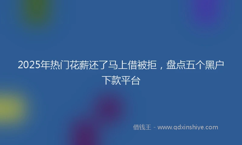 2025年热门花薪还了马上借被拒，盘点五个黑户下款平台