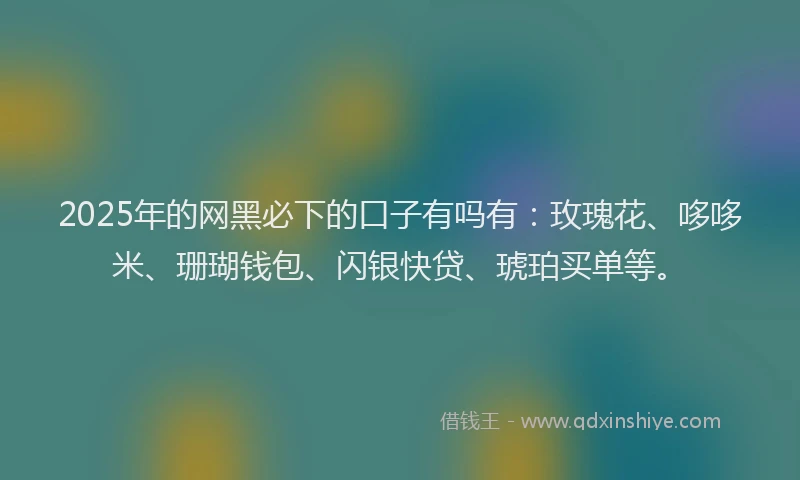 2025年的网黑必下的口子有吗有：玫瑰花、哆哆米、珊瑚钱包、闪银快贷、琥珀买单等。