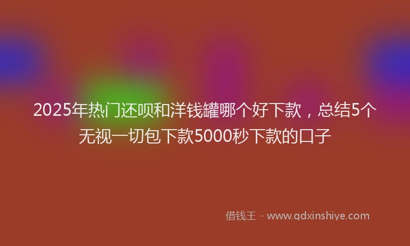 2025年热门还呗和洋钱罐哪个好下款，总结5个无视一切包下款5000秒下款的口子