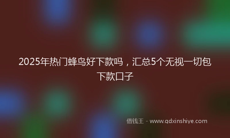 2025年热门蜂鸟好下款吗，汇总5个无视一切包下款口子