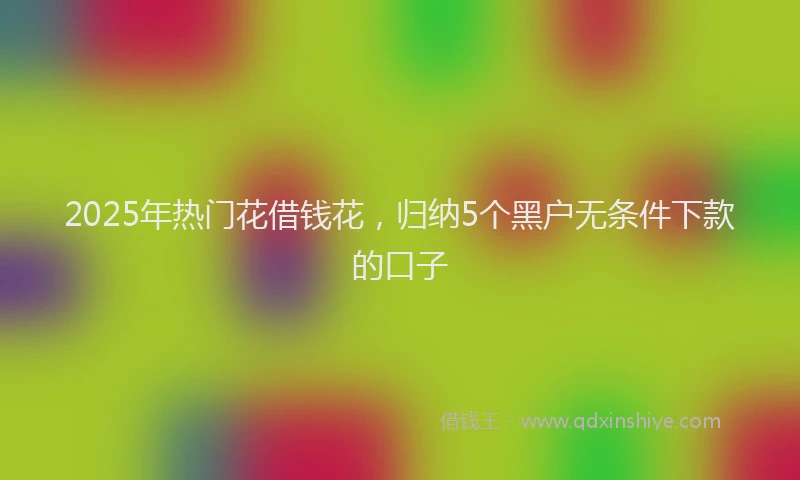 2025年热门花借钱花，归纳5个黑户无条件下款的口子
