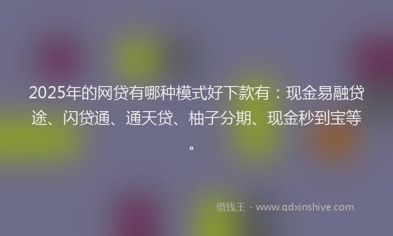 2025年的网贷有哪种模式好下款有:现金易融贷途、闪贷通、通天贷、柚子分期、现金秒到宝等。