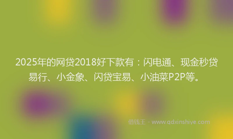 2025年的网贷2018好下款有：闪电通、现金秒贷易行、小金象、闪贷宝易、小油菜P2P等。