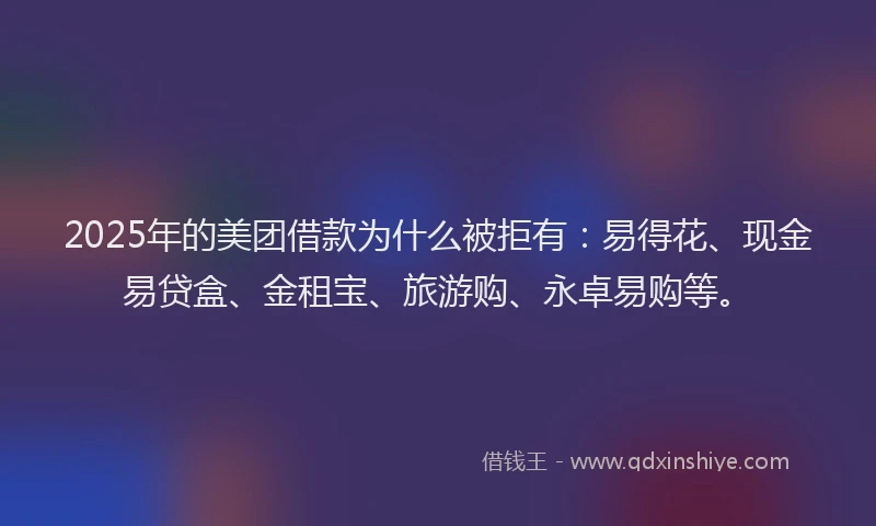 2025年的美团借款为什么被拒有：易得花、现金易贷盒、金租宝、旅游购、永卓易购等。