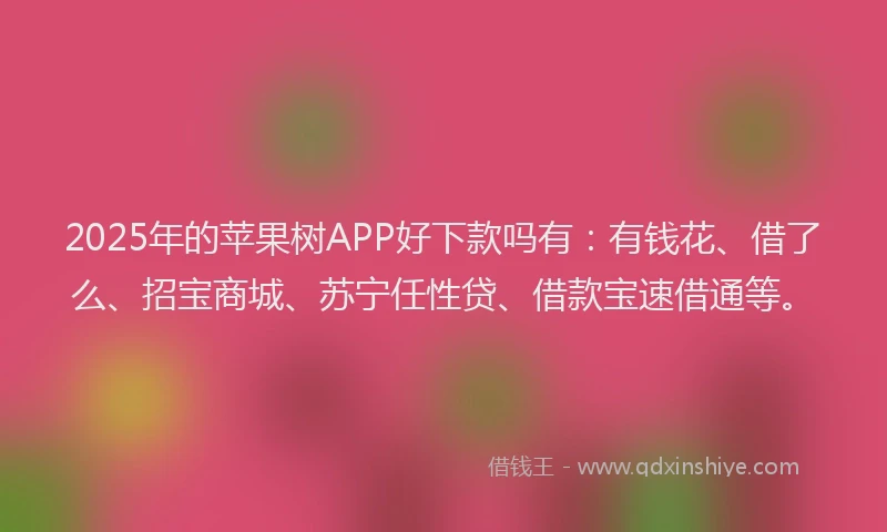 2025年的苹果树APP好下款吗有：有钱花、借了么、招宝商城、苏宁任性贷、借款宝速借通等。