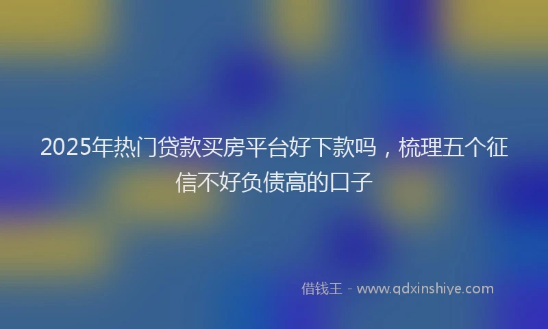 2025年热门贷款买房平台好下款吗，梳理五个征信不好负债高的口子