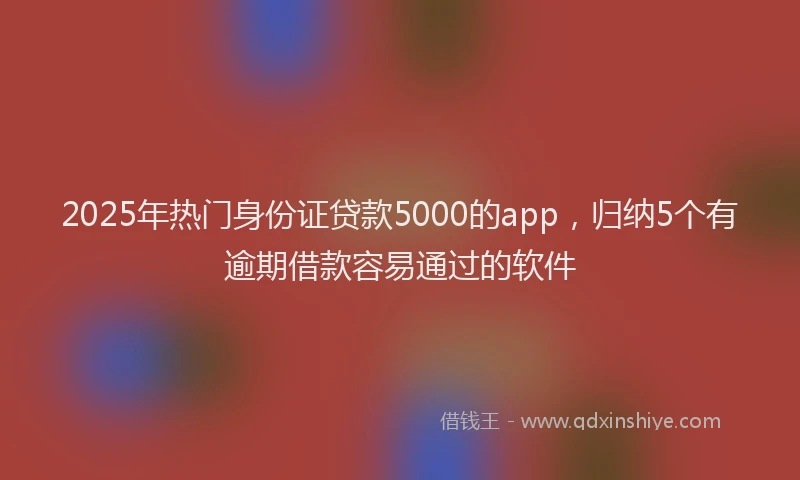 2025年热门身份证贷款5000的app，归纳5个有逾期借款容易通过的软件
