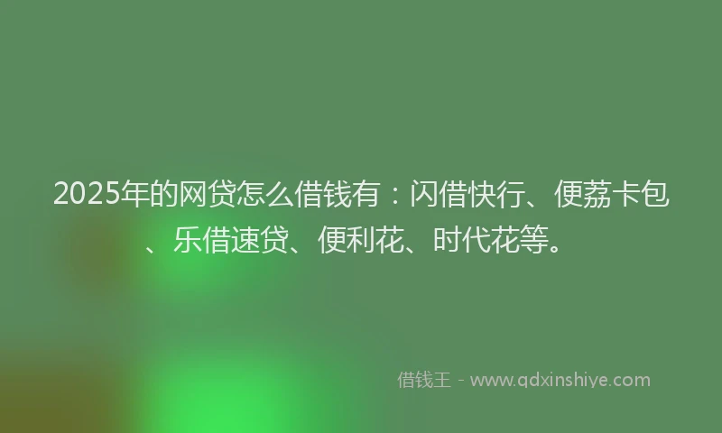 2025年的网贷怎么借钱有：闪借快行、便荔卡包、乐借速贷、便利花、时代花等。