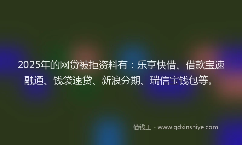 2025年的网贷被拒资料有：乐享快借、借款宝速融通、钱袋速贷、新浪分期、瑞信宝钱包等。