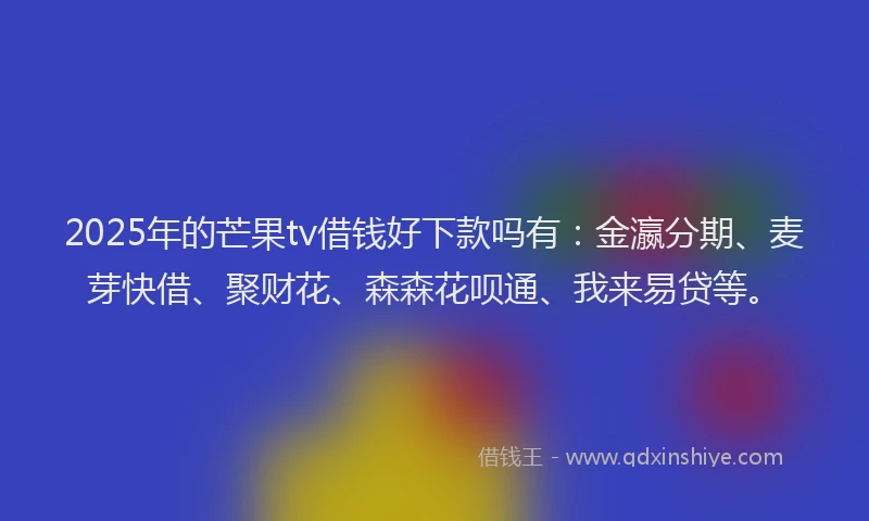 2025年的芒果tv借钱好下款吗有：金瀛分期、麦芽快借、聚财花、森森花呗通、我来易贷等。