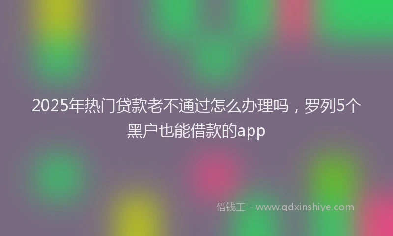 2025年热门贷款老不通过怎么办理吗，罗列5个黑户也能借款的app