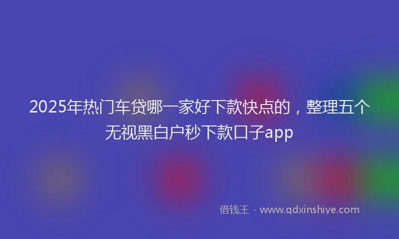 2025年热门车贷哪一家好下款快点的，整理五个无视黑白户秒下款口子app
