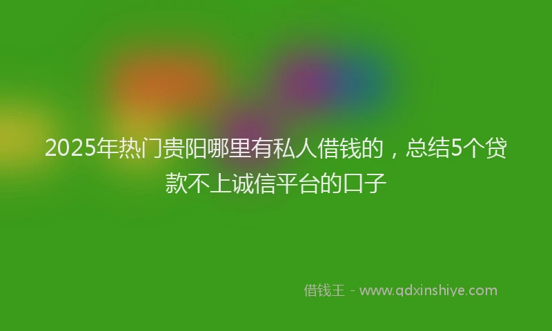 2025年热门贵阳哪里有私人借钱的，总结5个贷款不上诚信平台的口子