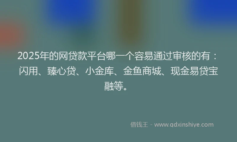 2025年的网贷款平台哪一个容易通过审核的有：闪用、臻心贷、小金库、金鱼商城、现金易贷宝融等。