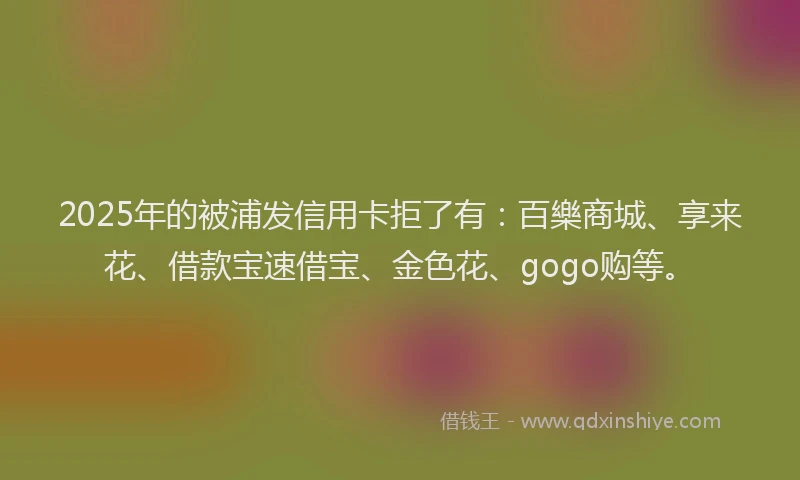 2025年的被浦发信用卡拒了有：百樂商城、享来花、借款宝速借宝、金色花、gogo购等。