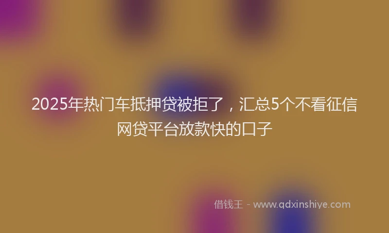 2025年热门车抵押贷被拒了，汇总5个不看征信网贷平台放款快的口子