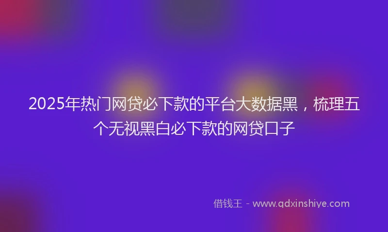 2025年热门网贷必下款的平台大数据黑，梳理五个无视黑白必下款的网贷口子