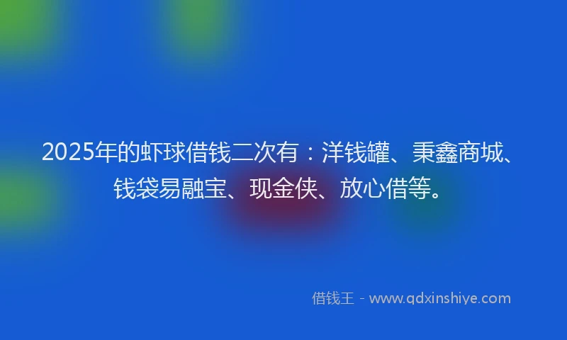 2025年的虾球借钱二次有：洋钱罐、秉鑫商城、钱袋易融宝、现金侠、放心借等。