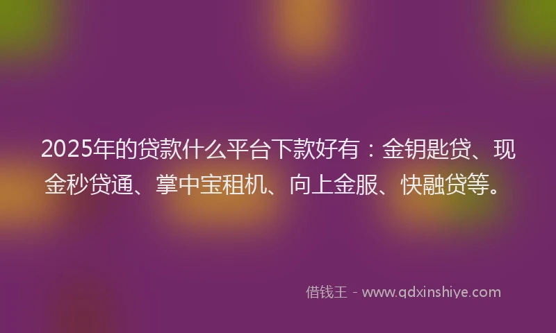2025年的贷款什么平台下款好有：金钥匙贷、现金秒贷通、掌中宝租机、向上金服、快融贷等。