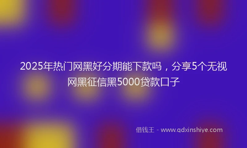 2025年热门网黑好分期能下款吗，分享5个无视网黑征信黑5000贷款口子