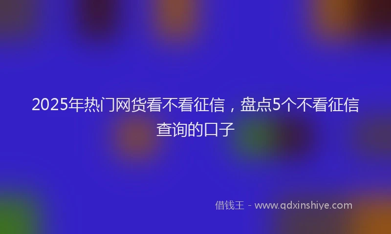 2025年热门网货看不看征信，盘点5个不看征信查询的口子
