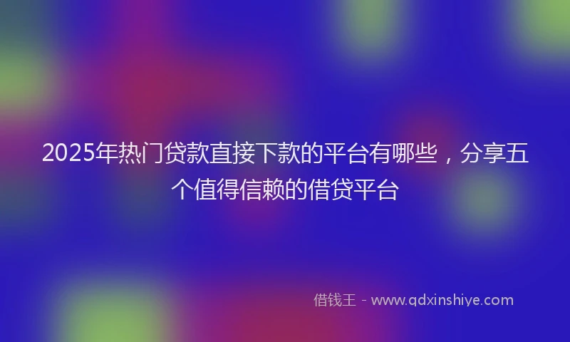 2025年热门贷款直接下款的平台有哪些，分享五个值得信赖的借贷平台
