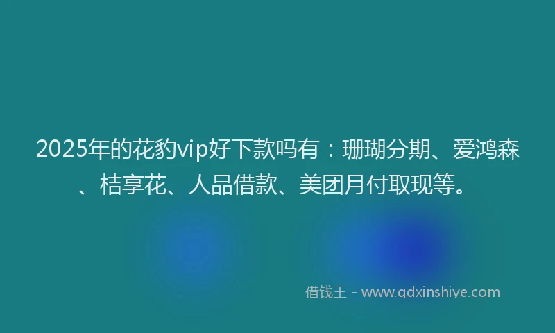 2025年的花豹vip好下款吗有：珊瑚分期、爱鸿森、桔享花、人品借款、美团月付取现等。