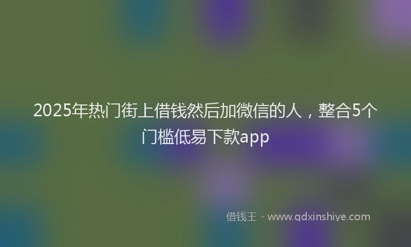 2025年热门街上借钱然后加微信的人，整合5个门槛低易下款app