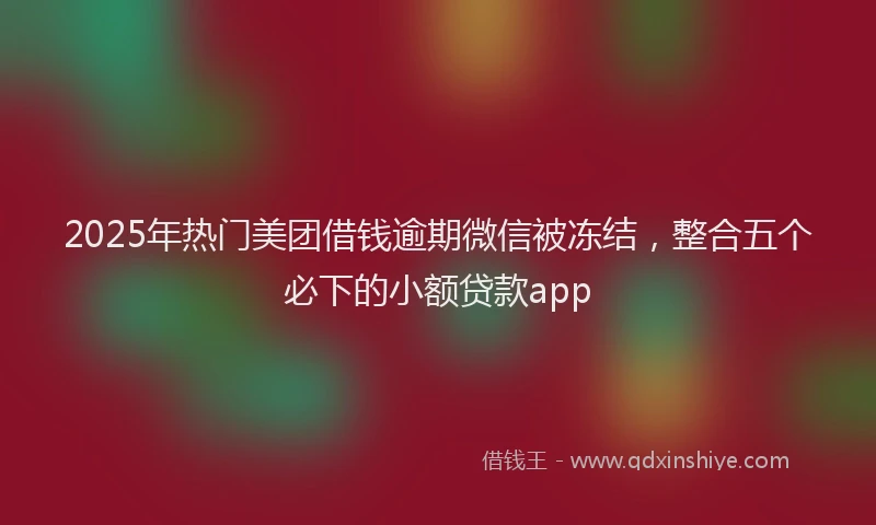 2025年热门美团借钱逾期微信被冻结，整合五个必下的小额贷款app