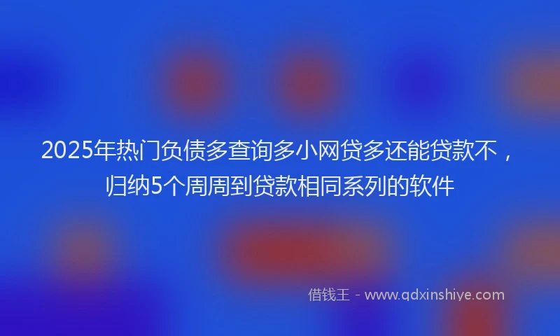 2025年热门负债多查询多小网贷多还能贷款不，归纳5个周周到贷款相同系列的软件
