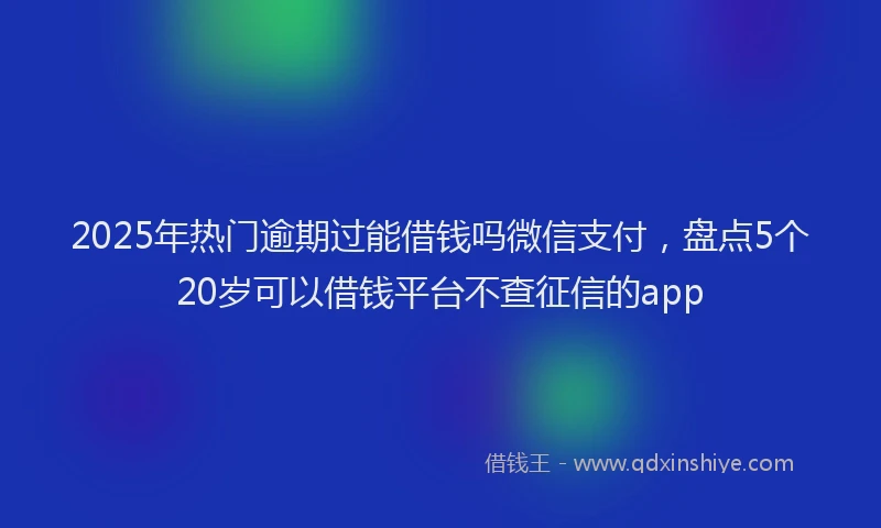 2025年热门逾期过能借钱吗微信支付，盘点5个20岁可以借钱平台不查征信的app